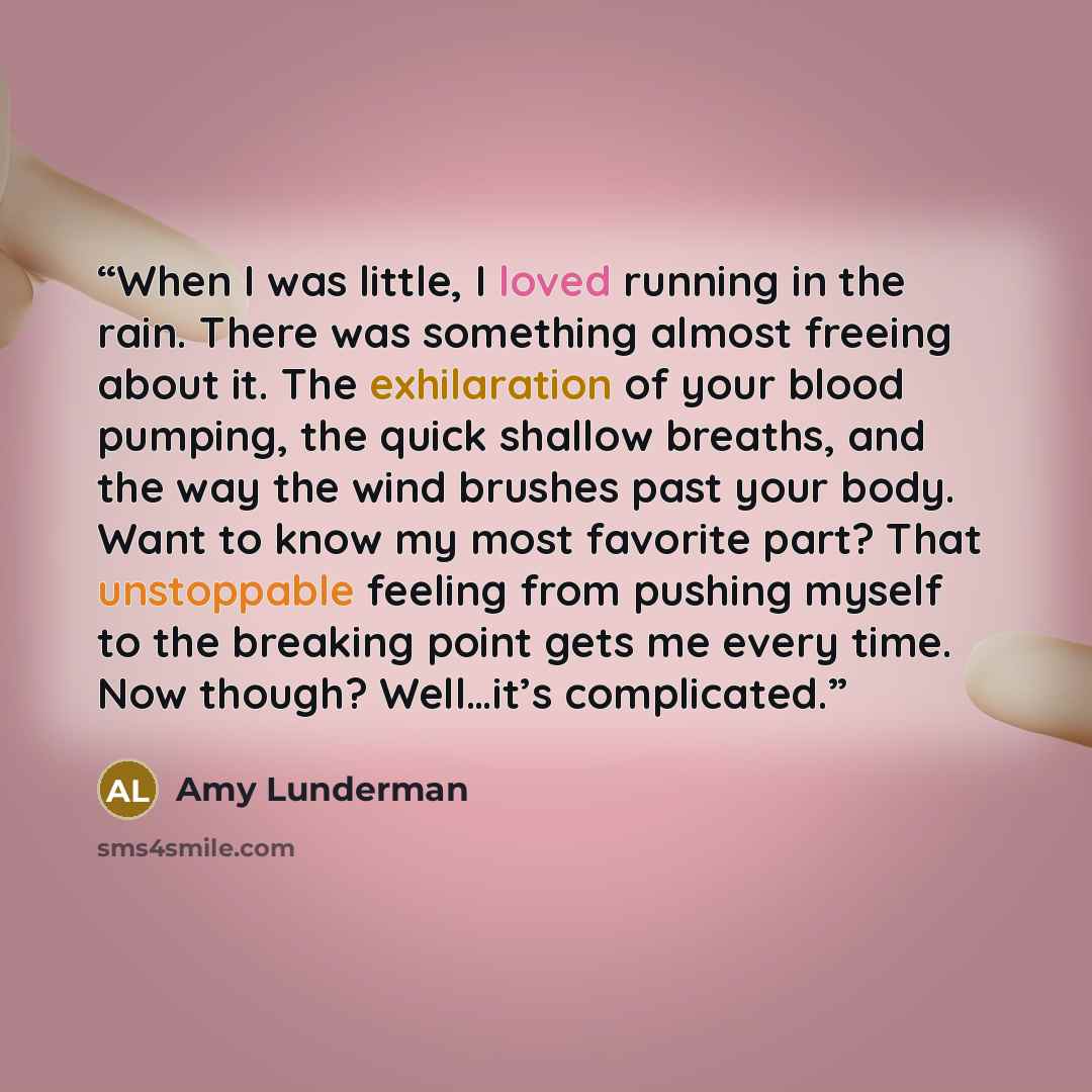 “When I was little, I loved running in the rain. There was something almost freeing about it. The exhilaration of your blood pumping, the quick shallow breaths, and the way the wind brushes past your body. Want to know my most favorite part? That unstoppable feeling from pushing myself to the…” quote by Amy Lunderman