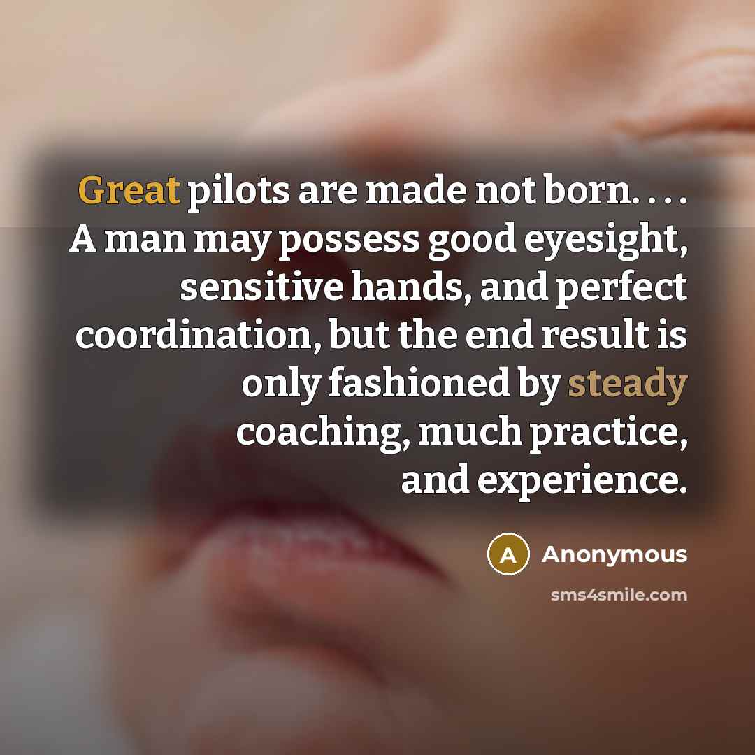 “Great pilots are made not born. . . . A man may possess good eyesight, sensitive hands, and perfect coordination, but the end result is only fashioned by steady coaching, much practice, and experience.” quote by Anonymous