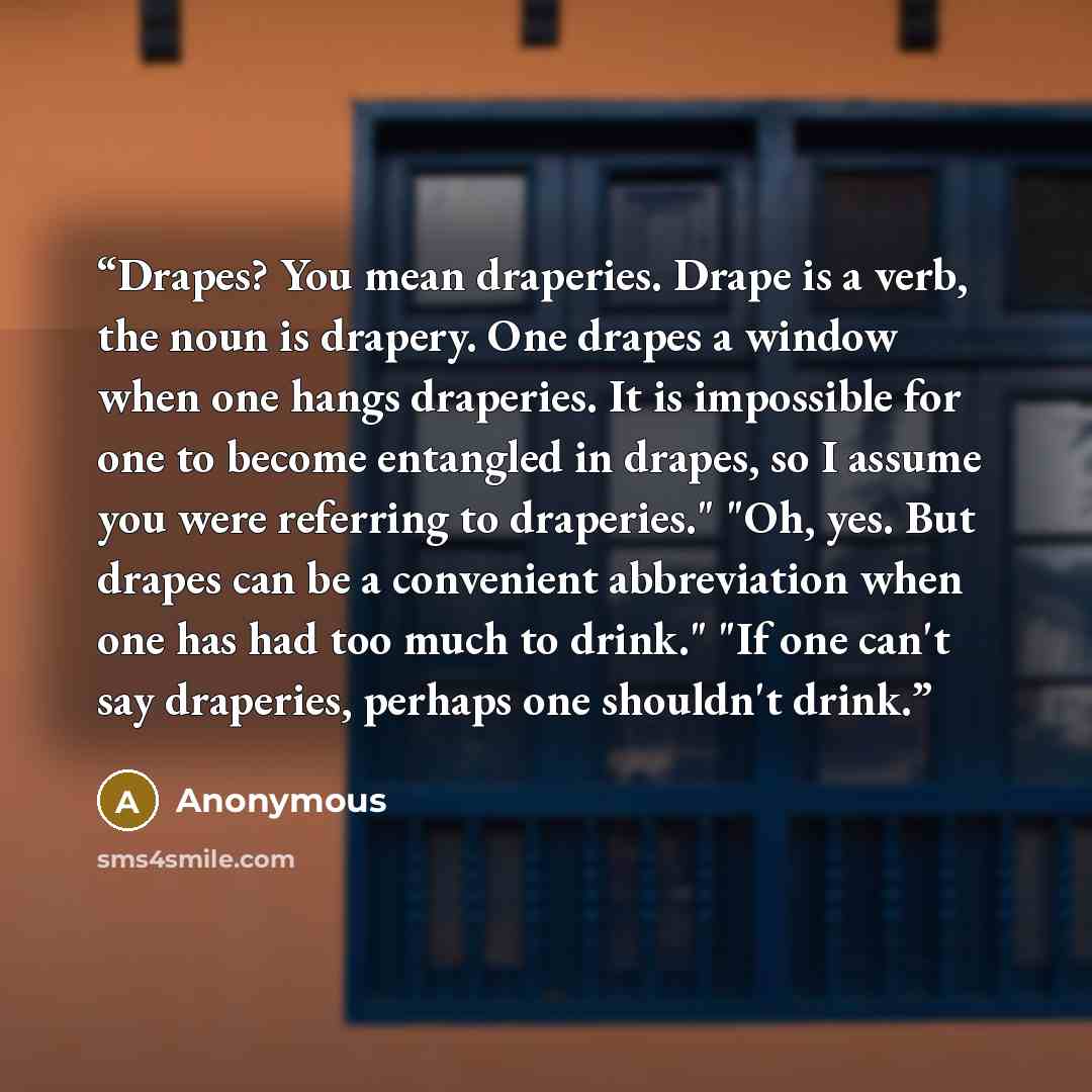 “Drapes? You mean draperies. Drape is a verb, the noun is drapery. One drapes a window when one hangs draperies. It is impossible for one to become entangled in drapes, so I assume you were referring to draperies." "Oh, yes. But drapes can be a convenient abbreviation when one has had too much to…” quote by Anonymous