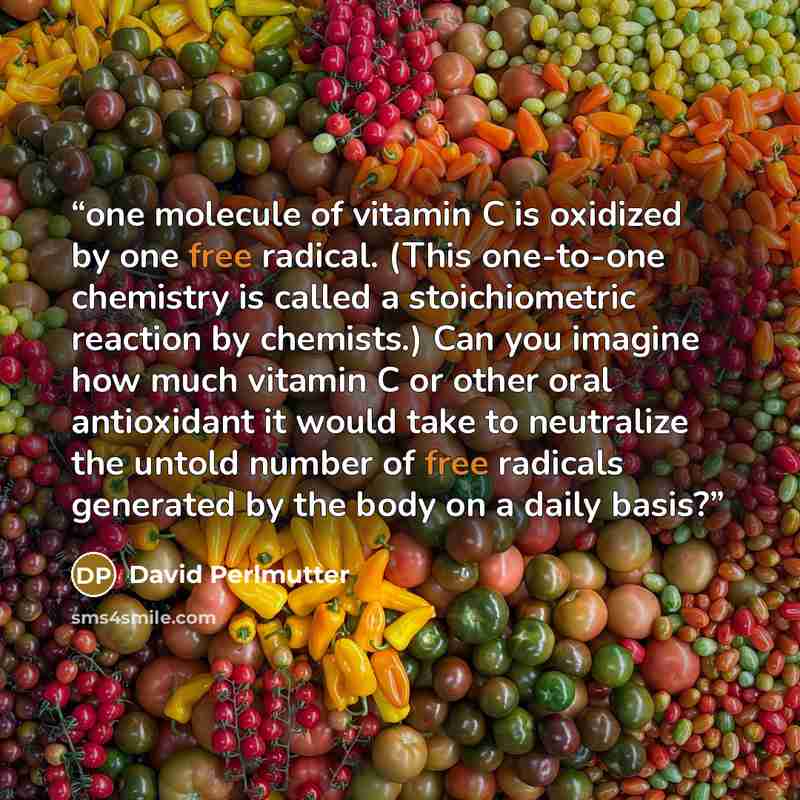 “one molecule of vitamin C is oxidized by one free radical. (This one-to-one chemistry is called a stoichiometric reaction by chemists.) Can you imagine how much vitamin C or other oral antioxidant it would take to neutralize the untold number of free radicals generated by the body on a daily basis?” quote by David Perlmutter