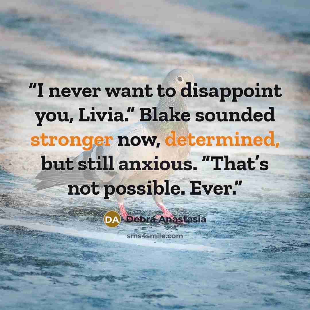 “I never want to disappoint you, Livia.” Blake sounded stronger now, determined, but still anxious. “That’s not possible. Ever.” quote by Debra Anastasia