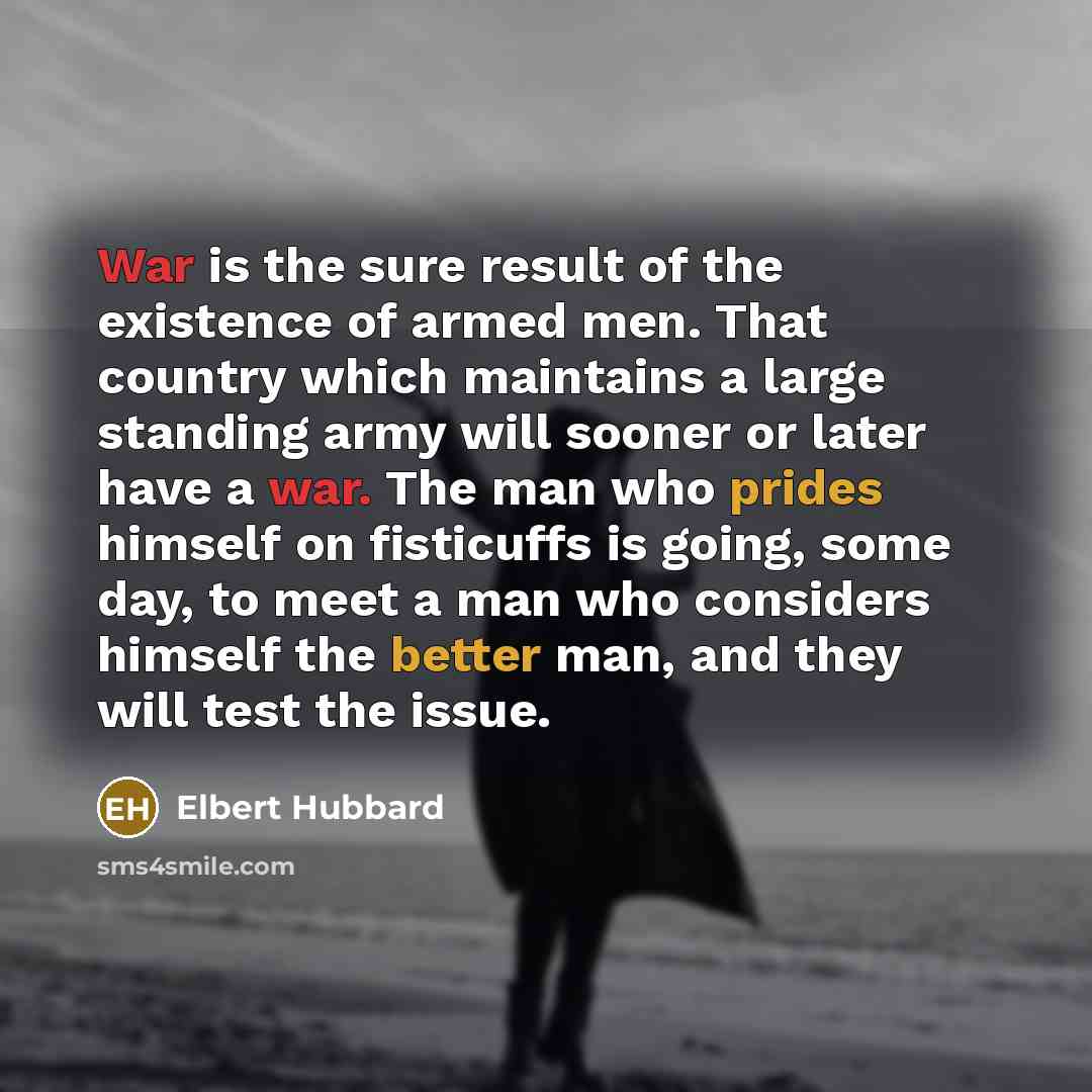“War is the sure result of the existence of armed men. That country which maintains a large standing army will sooner or later have a war. The man who prides himself on fisticuffs is going, some day, to meet a man who considers himself the better man, and they will test the issue.” quote by Elbert Hubbard