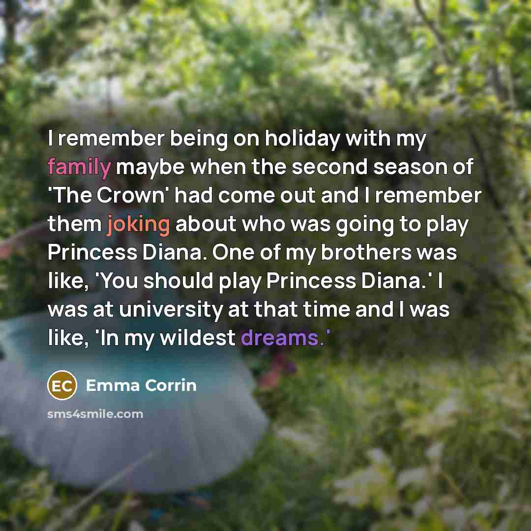 “I remember being on holiday with my family maybe when the second season of 'The Crown' had come out and I remember them joking about who was going to play Princess Diana. One of my brothers was like, 'You should play Princess Diana.' I was at university at that time and I was like, 'In my wildest…” quote by Emma Corrin