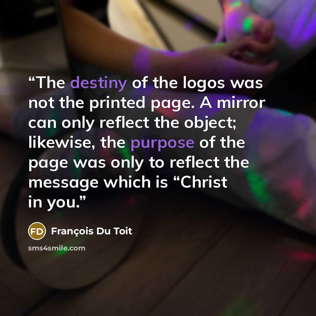 “The destiny of the logos was not the printed page. A mirror can only reflect the object; likewise, the purpose of the page was only to reflect the message which is “Christ in you.” quote by Francois Du Toit