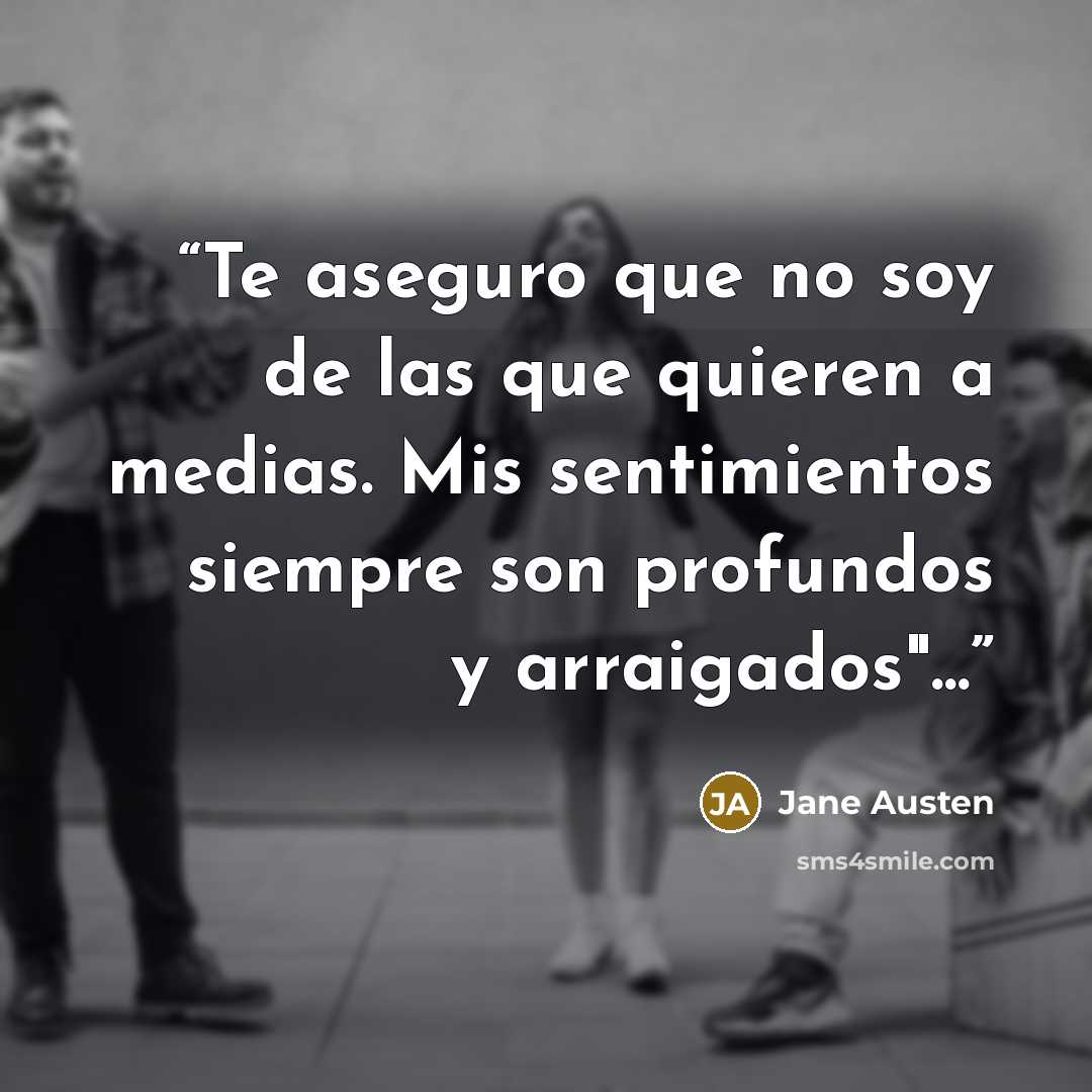 “Te aseguro que no soy de las que quieren a medias. Mis sentimientos siempre son profundos y arraigados"...” quote by Jane Austen
