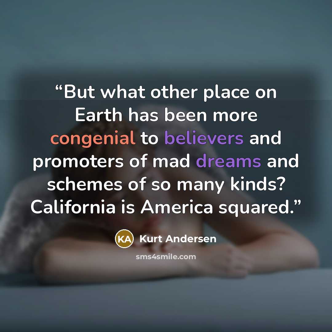 “But what other place on Earth has been more congenial to believers and promoters of mad dreams and schemes of so many kinds? California is America squared.” quote by Kurt Andersen
