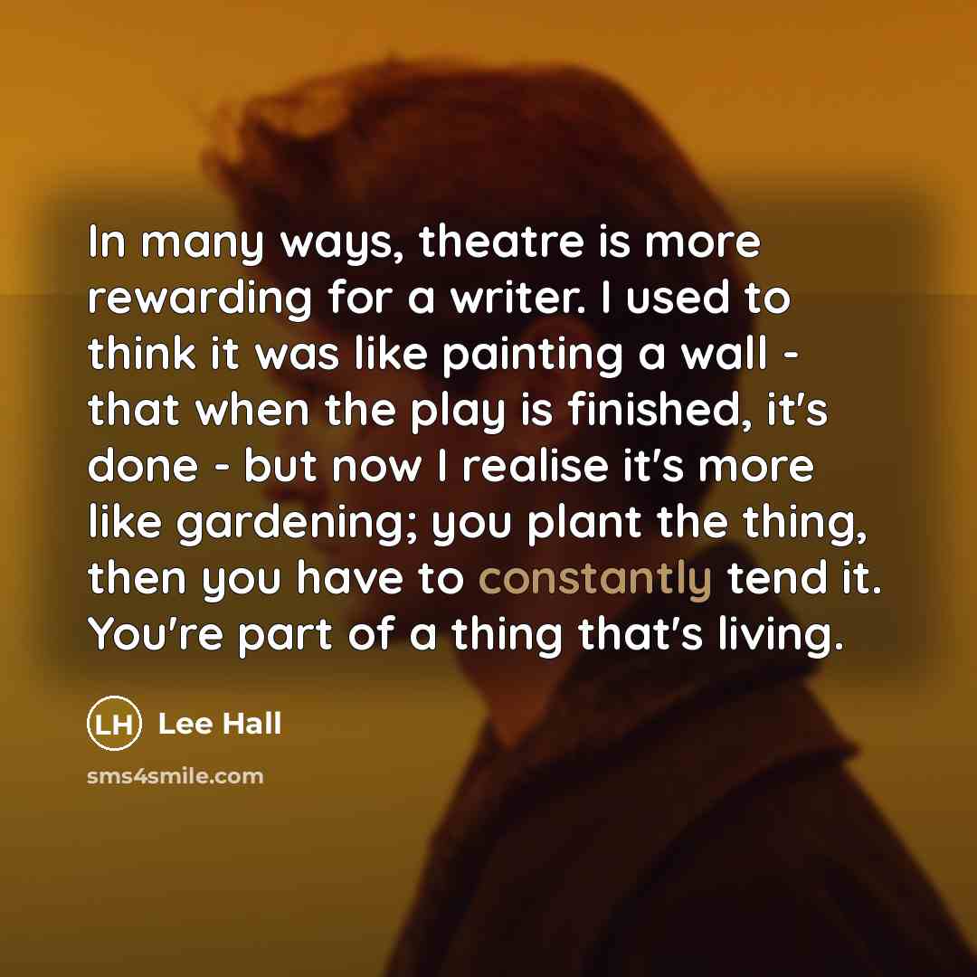 “In many ways, theatre is more rewarding for a writer. I used to think it was like painting a wall - that when the play is finished, it's done - but now I realise it's more like gardening; you plant the thing, then you have to constantly tend it. You're part of a thing that's living.” quote by Lee Hall
