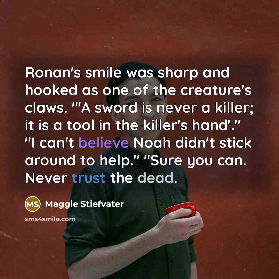 “Ronan's smile was sharp and hooked as one of the creature's claws. "'A sword is never a killer; it is a tool in the killer's hand'." "I can't believe Noah didn't stick around to help." "Sure you can. Never trust the dead.” quote by Maggie Stiefvater