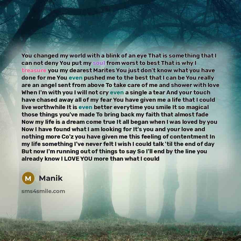 “You changed my world with a blink of an eye That is something that I can not deny You put my soul from worst to best That is why I treasure you my dearest Marites You just don't know what you have done for me You even pushed me to the best that I can be You really are an angel sent from above To…” quote by Manik