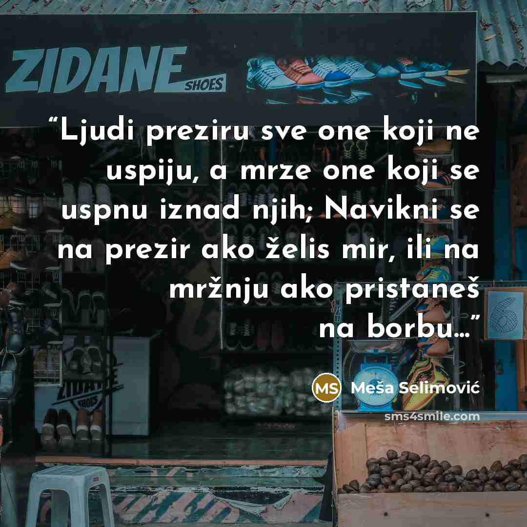 “Ljudi preziru sve one koji ne uspiju, a mrze one koji se uspnu iznad njih; Navikni se na prezir ako želis mir, ili na mržnju ako pristaneš na borbu...” quote by Meša Selimović