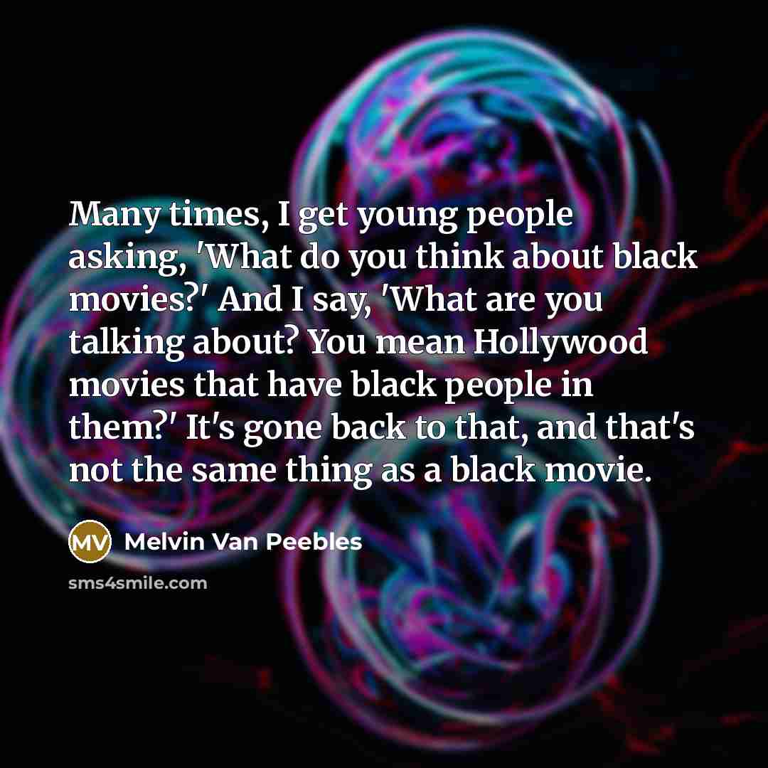“Many times, I get young people asking, 'What do you think about black movies?' And I say, 'What are you talking about? You mean Hollywood movies that have black people in them?' It's gone back to that, and that's not the same thing as a black movie.” quote by Melvin Van Peebles
