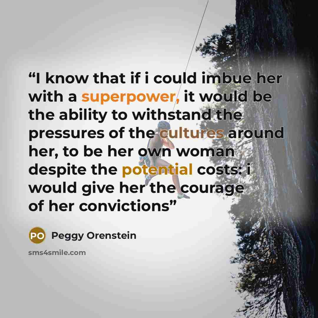 “I know that if i could imbue her with a superpower, it would be the ability to withstand the pressures of the cultures around her, to be her own woman despite the potential costs: i would give her the courage of her convictions” quote by Peggy Orenstein