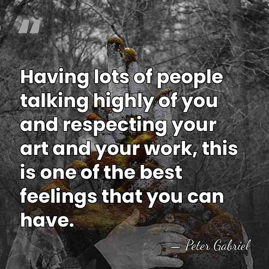 Having lots of people talking highly of you and respecting your art&hellip; - Peter Gabriel