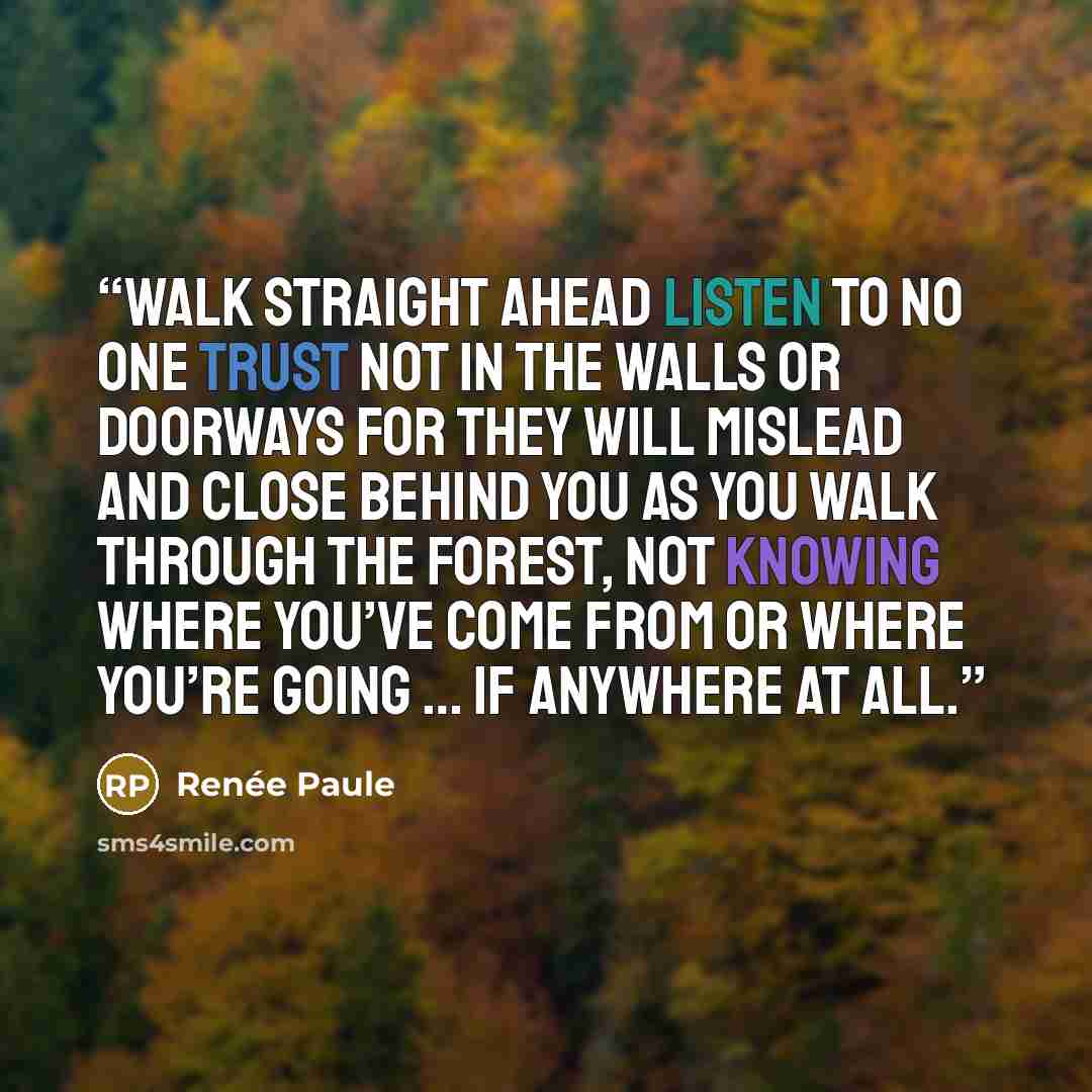 “Walk straight ahead Listen to no one Trust not in the walls or doorways For they will mislead And close behind you As you walk through The forest, not knowing Where you’ve come from Or where you’re going … If anywhere at all.” quote by Renée Paule