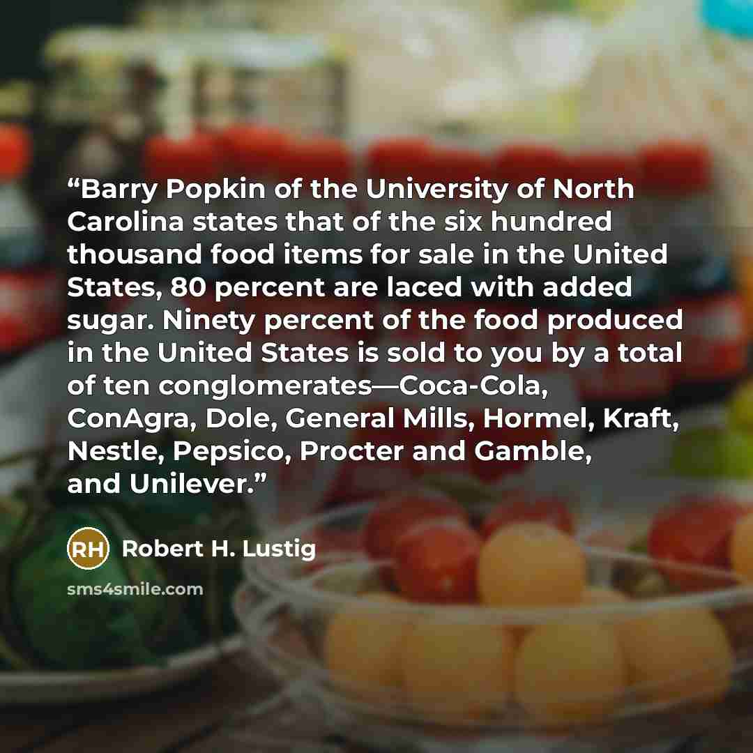 “Barry Popkin of the University of North Carolina states that of the six hundred thousand food items for sale in the United States, 80 percent are laced with added sugar. Ninety percent of the food produced in the United States is sold to you by a total of ten conglomerates—Coca-Cola, ConAgra…” quote by Robert H. Lustig