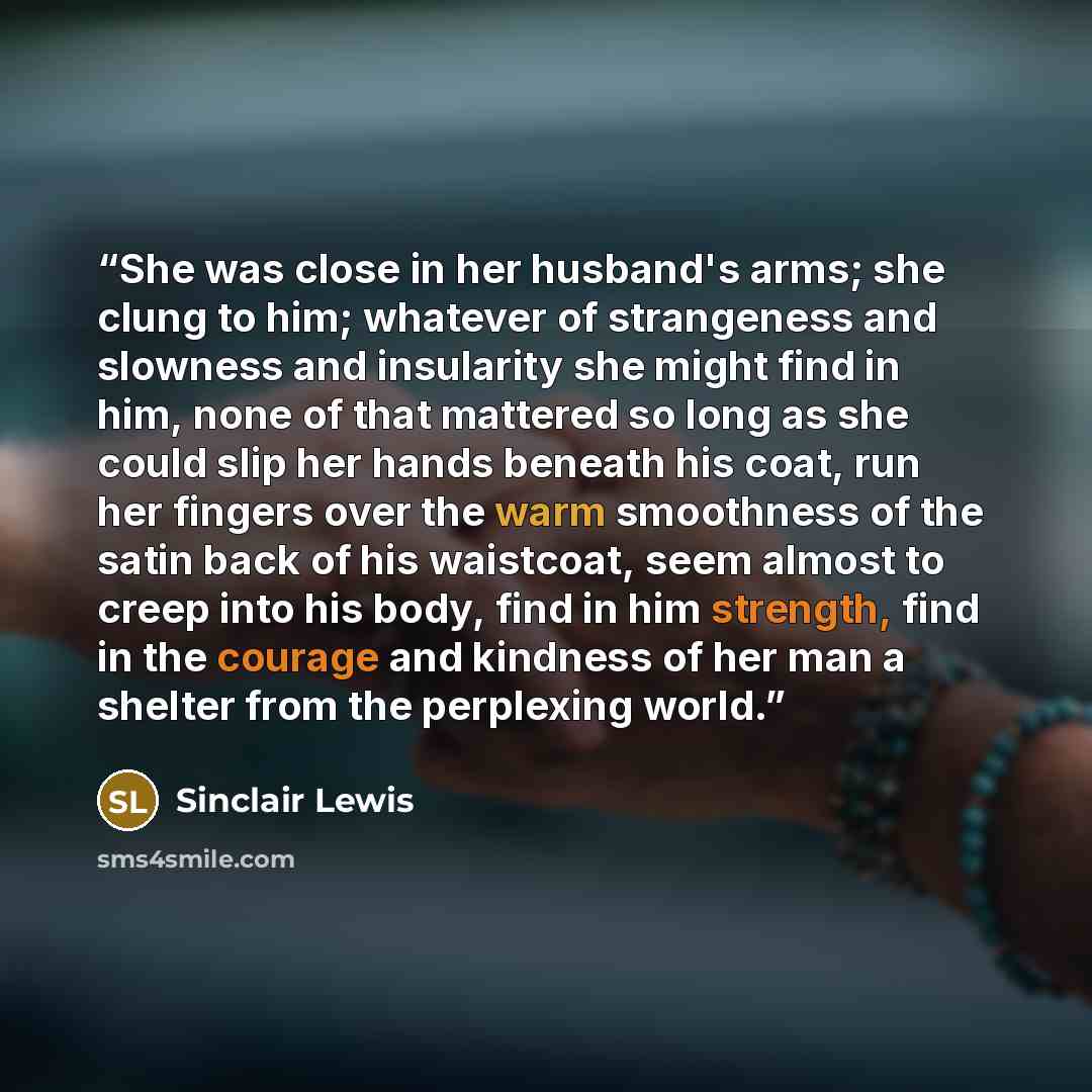 “She was close in her husband's arms; she clung to him; whatever of strangeness and slowness and insularity she might find in him, none of that mattered so long as she could slip her hands beneath his coat, run her fingers over the warm smoothness of the satin back of his waistcoat, seem almost to…” quote by Sinclair Lewis