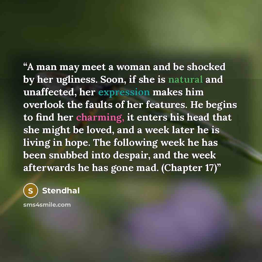 “A man may meet a woman and be shocked by her ugliness. Soon, if she is natural and unaffected, her expression makes him overlook the faults of her features. He begins to find her charming, it enters his head that she might be loved, and a week later he is living in hope. The following week he has…” quote by Stendhal