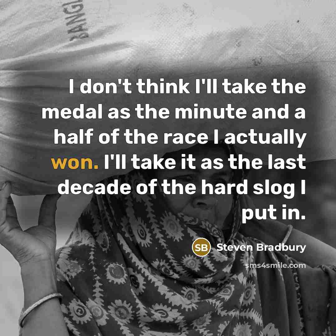 “I don't think I'll take the medal as the minute and a half of the race I actually won. I'll take it as the last decade of the hard slog I put in.” quote by Steven Bradbury