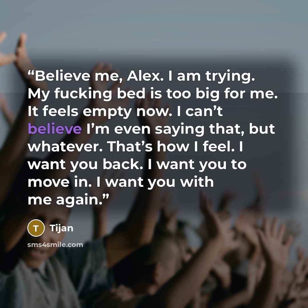 “Believe me, Alex. I am trying. My fucking bed is too big for me. It feels empty now. I can’t believe I’m even saying that, but whatever. That’s how I feel. I want you back. I want you to move in. I want you with me again.” quote by Tijan