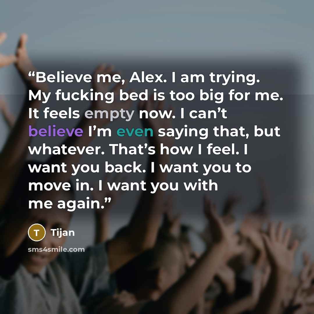 “Believe me, Alex. I am trying. My fucking bed is too big for me. It feels empty now. I can’t believe I’m even saying that, but whatever. That’s how I feel. I want you back. I want you to move in. I want you with me again.” quote by Tijan