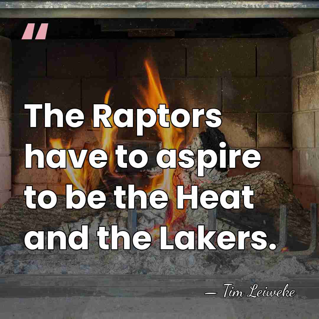 The Raptors have to aspire to be the Heat and the Lakers. - Tim Leiweke