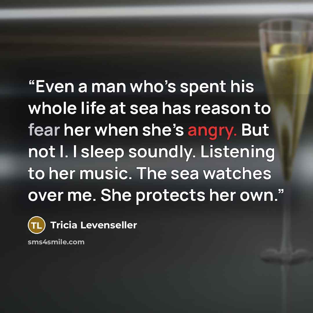 “Even a man who’s spent his whole life at sea has reason to fear her when she’s angry. But not I. I sleep soundly. Listening to her music. The sea watches over me. She protects her own.” quote by Tricia Levenseller