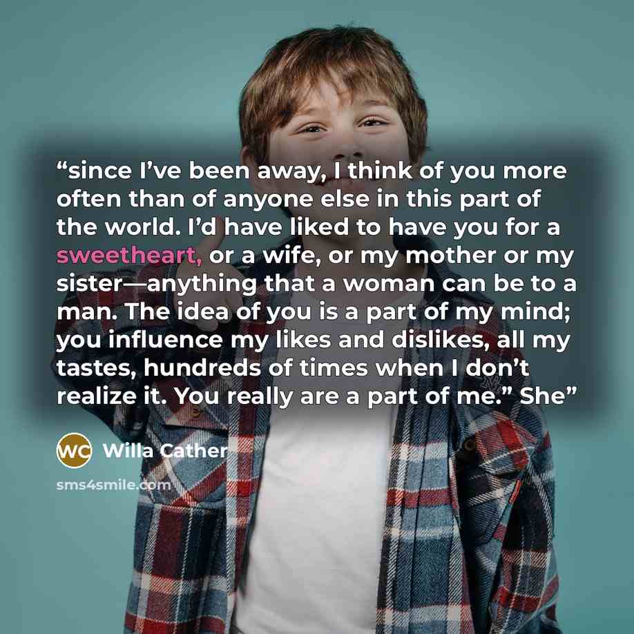“since I’ve been away, I think of you more often than of anyone else in this part of the world. I’d have liked to have you for a sweetheart, or a wife, or my mother or my sister—anything that a woman can be to a man. The idea of you is a part of my mind; you influence my likes and dislikes, all my…” quote by Willa Cather