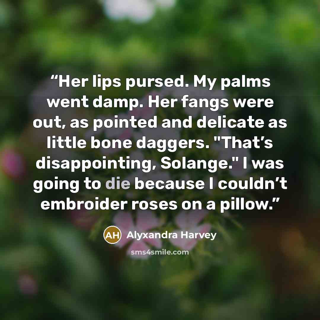 “Her lips pursed. My palms went damp. Her fangs were out, as pointed and delicate as little bone daggers. "That’s disappointing, Solange." I was going to die because I couldn’t embroider roses on a pillow.” quote by Alyxandra Harvey