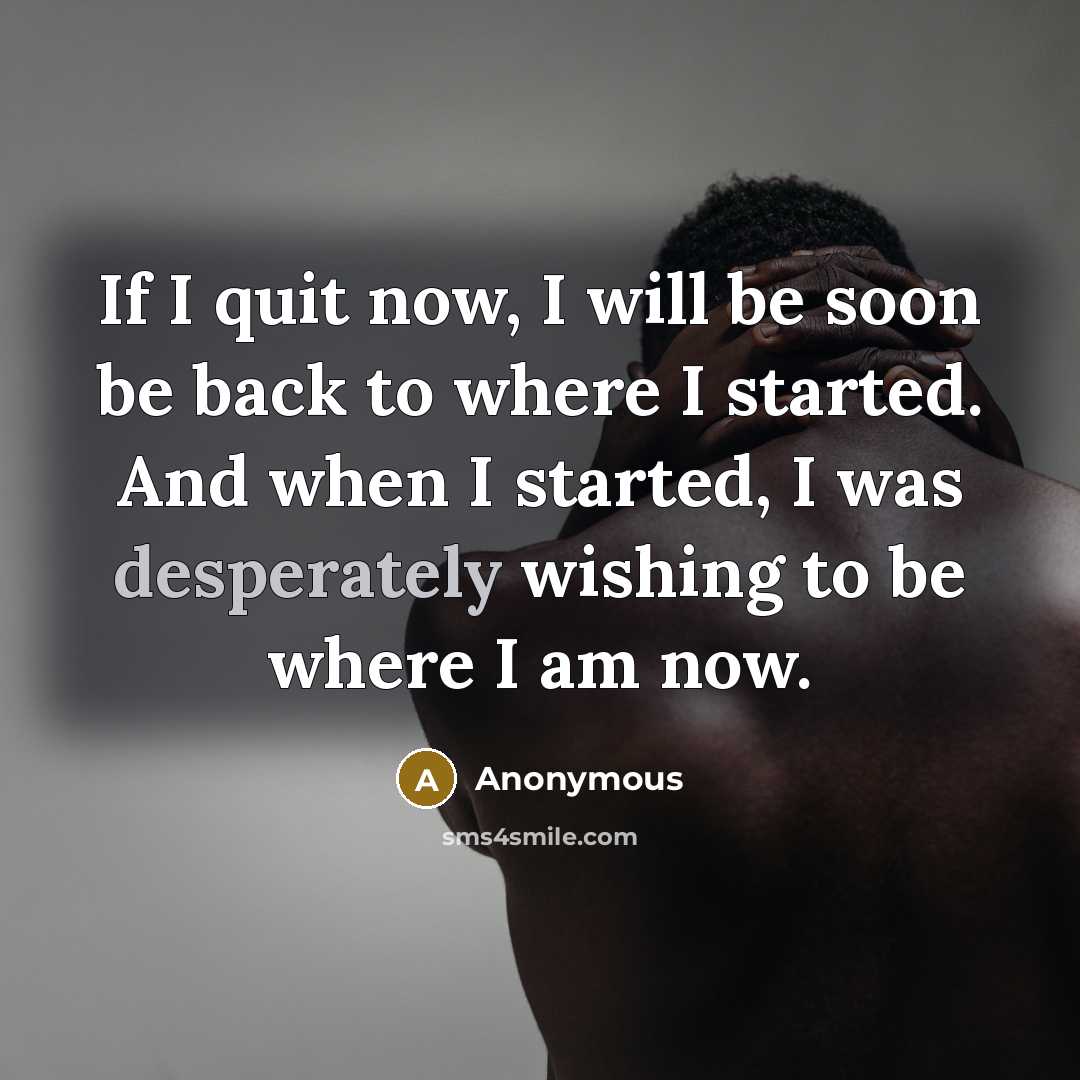 “If I quit now, I will be soon be back to where I started. And when I started, I was desperately wishing to be where I am now.” quote by Anonymous