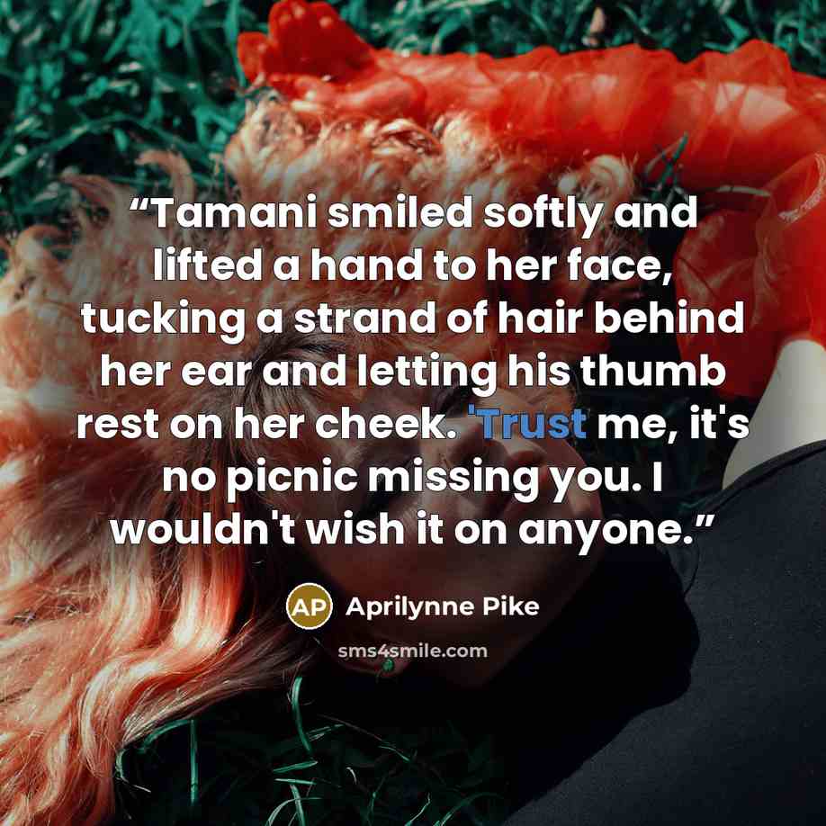 “Tamani smiled softly and lifted a hand to her face, tucking a strand of hair behind her ear and letting his thumb rest on her cheek. 'Trust me, it's no picnic missing you. I wouldn't wish it on anyone.” quote by Aprilynne Pike