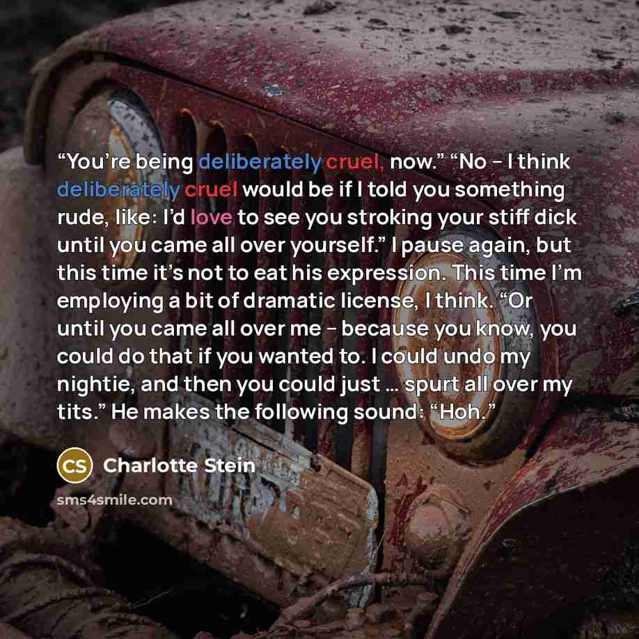 “You’re being deliberately cruel, now.” “No – I think deliberately cruel would be if I told you something rude, like: I’d love to see you stroking your stiff dick until you came all over yourself.” I pause again, but this time it’s not to eat his expression. This time I’m employing a bit of…” quote by Charlotte Stein