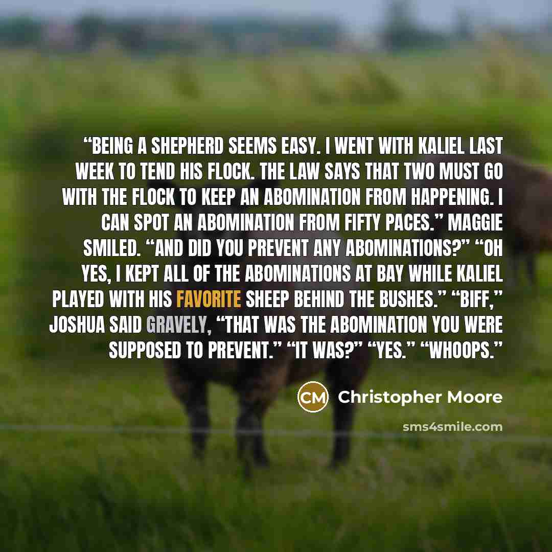 “Being a shepherd seems easy. I went with Kaliel last week to tend his flock. The Law says that two must go with the flock to keep an abomination from happening. I can spot an abomination from fifty paces.” Maggie smiled. “And did you prevent any abominations?” “Oh yes, I kept all of the…” quote by Christopher Moore