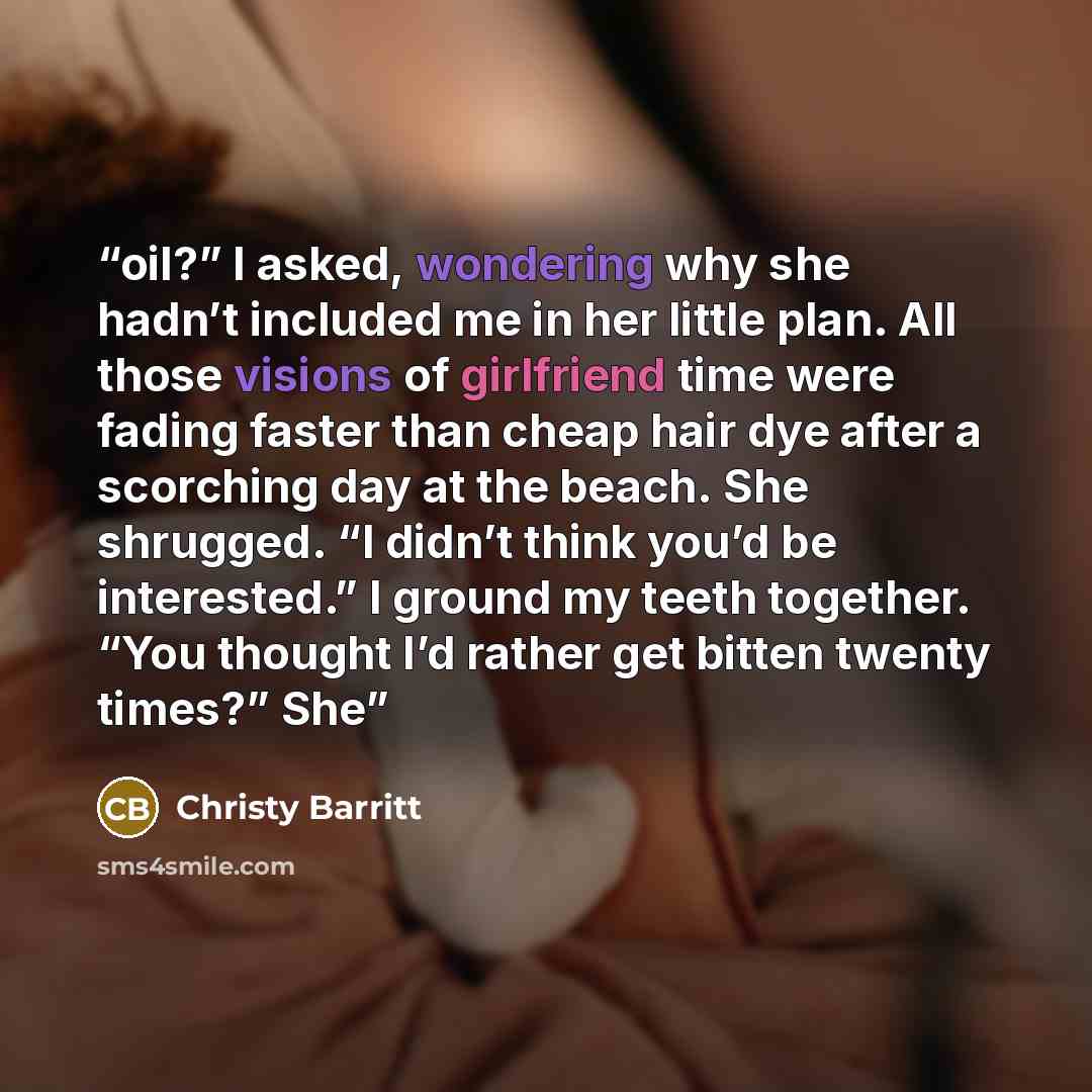 “oil?” I asked, wondering why she hadn’t included me in her little plan. All those visions of girlfriend time were fading faster than cheap hair dye after a scorching day at the beach. She shrugged. “I didn’t think you’d be interested.” I ground my teeth together. “You thought I’d rather get bitten…” quote by Christy Barritt