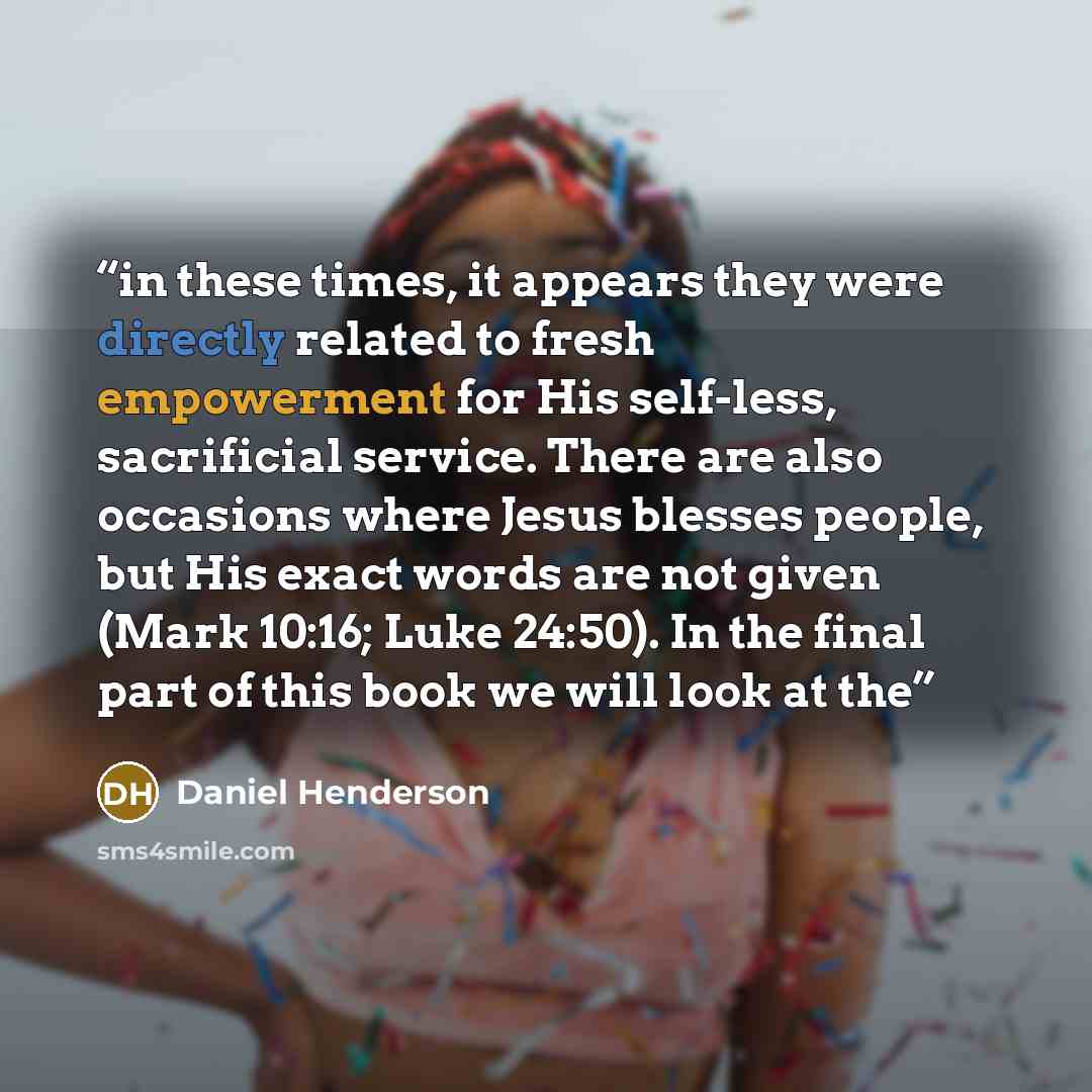 “in these times, it appears they were directly related to fresh empowerment for His self-less, sacrificial service. There are also occasions where Jesus blesses people, but His exact words are not given (Mark 10:16; Luke 24:50). In the final part of this book we will look at the” quote by Daniel Henderson