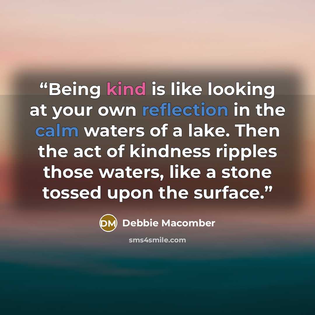 “Being kind is like looking at your own reflection in the calm waters of a lake. Then the act of kindness ripples those waters, like a stone tossed upon the surface.” quote by Debbie Macomber