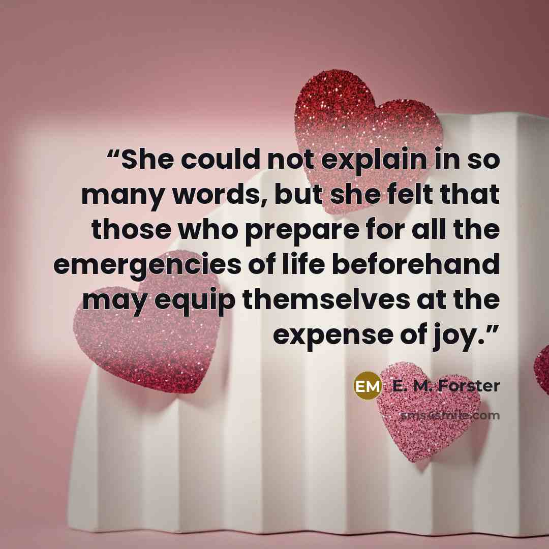 “She could not explain in so many words, but she felt that those who prepare for all the emergencies of life beforehand may equip themselves at the expense of joy.” quote by E. M. Forster