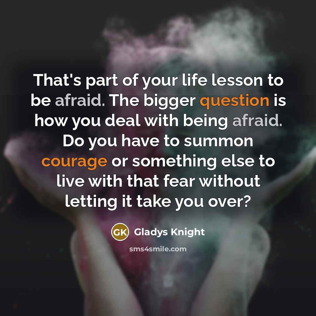 “That's part of your life lesson to be afraid. The bigger question is how you deal with being afraid. Do you have to summon courage or something else to live with that fear without letting it take you over?” quote by Gladys Knight