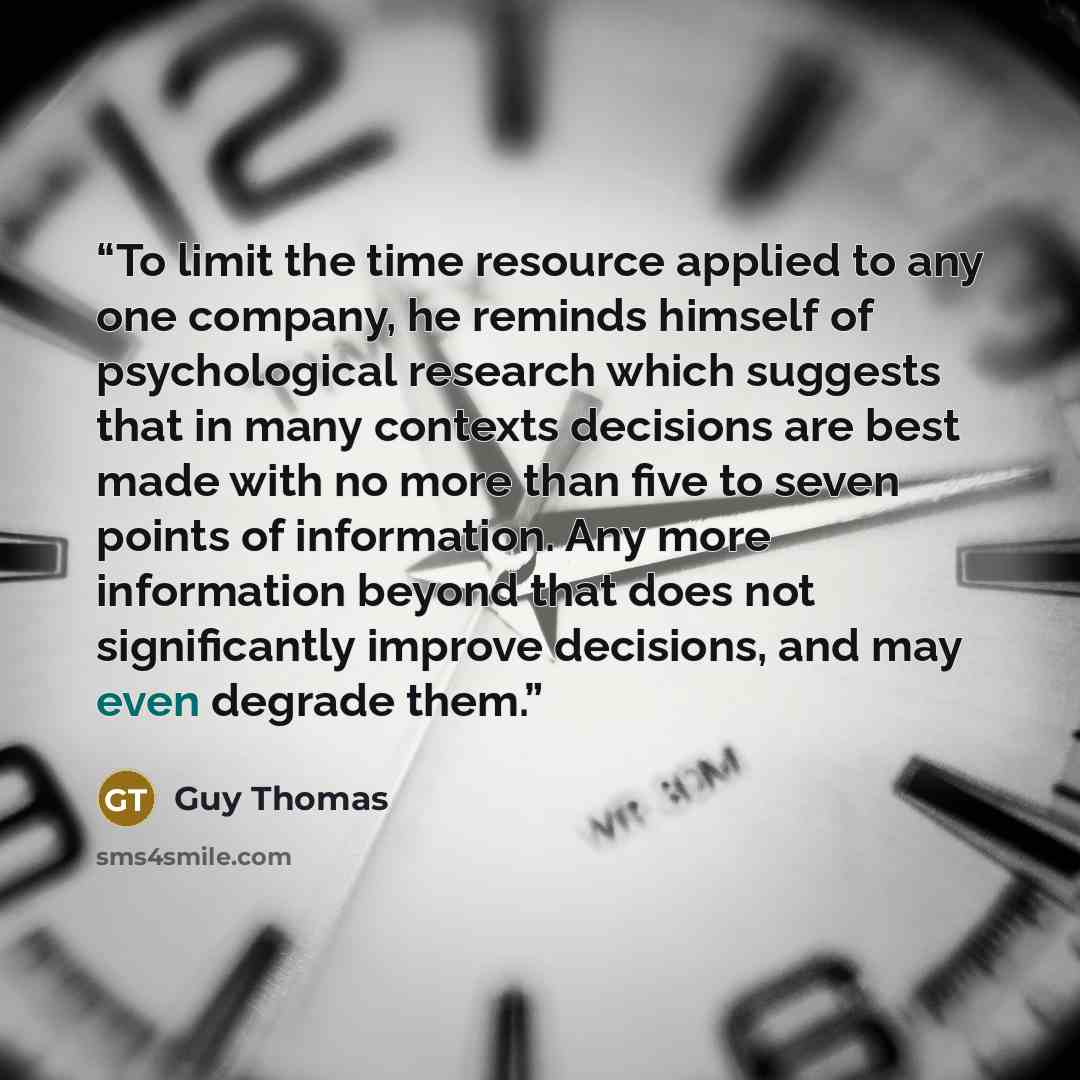 “To limit the time resource applied to any one company, he reminds himself of psychological research which suggests that in many contexts decisions are best made with no more than five to seven points of information. Any more information beyond that does not significantly improve decisions, and may…” quote by Guy Thomas