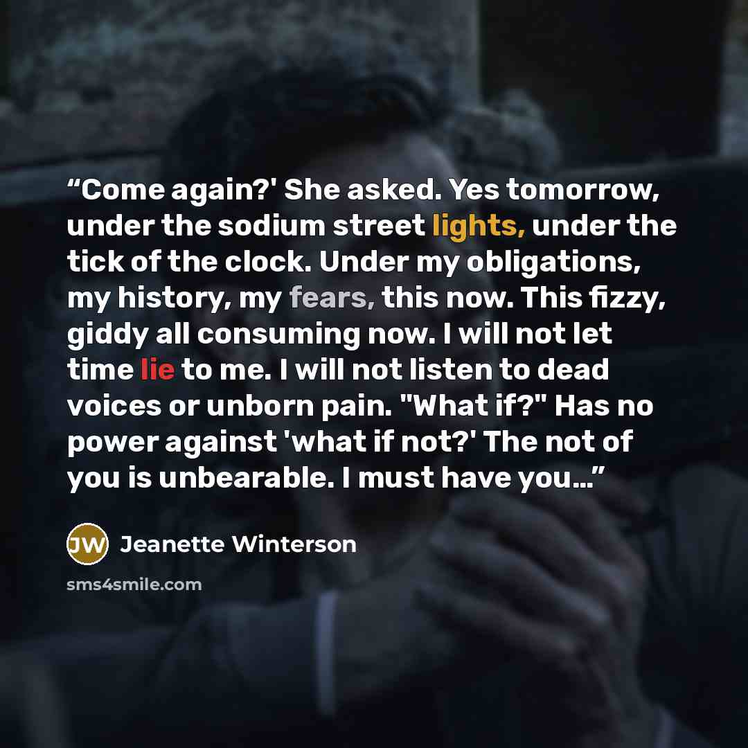“Come again?' She asked. Yes tomorrow, under the sodium street lights, under the tick of the clock. Under my obligations, my history, my fears, this now. This fizzy, giddy all consuming now. I will not let time lie to me. I will not listen to dead voices or unborn pain. "What if?" Has no power…” quote by Jeanette Winterson