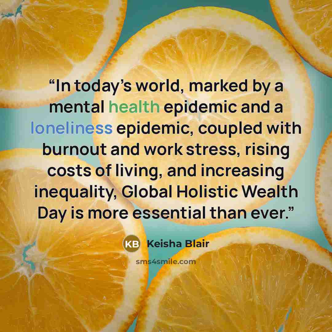 “In today’s world, marked by a mental health epidemic and a loneliness epidemic, coupled with burnout and work stress, rising costs of living, and increasing inequality, Global Holistic Wealth Day is more essential than ever.” quote by Keisha Blair