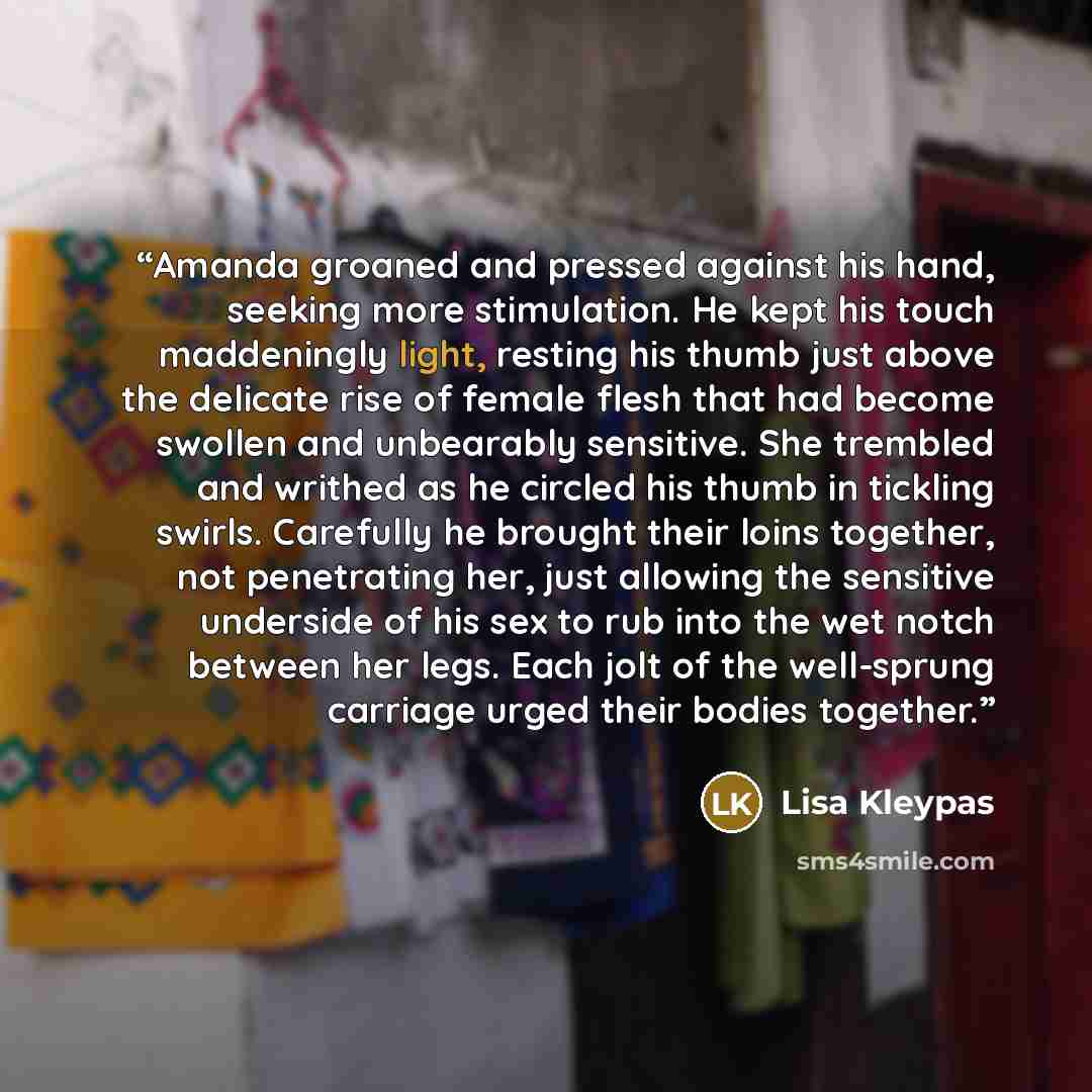 “Amanda groaned and pressed against his hand, seeking more stimulation. He kept his touch maddeningly light, resting his thumb just above the delicate rise of female flesh that had become swollen and unbearably sensitive. She trembled and writhed as he circled his thumb in tickling swirls…” quote by Lisa Kleypas