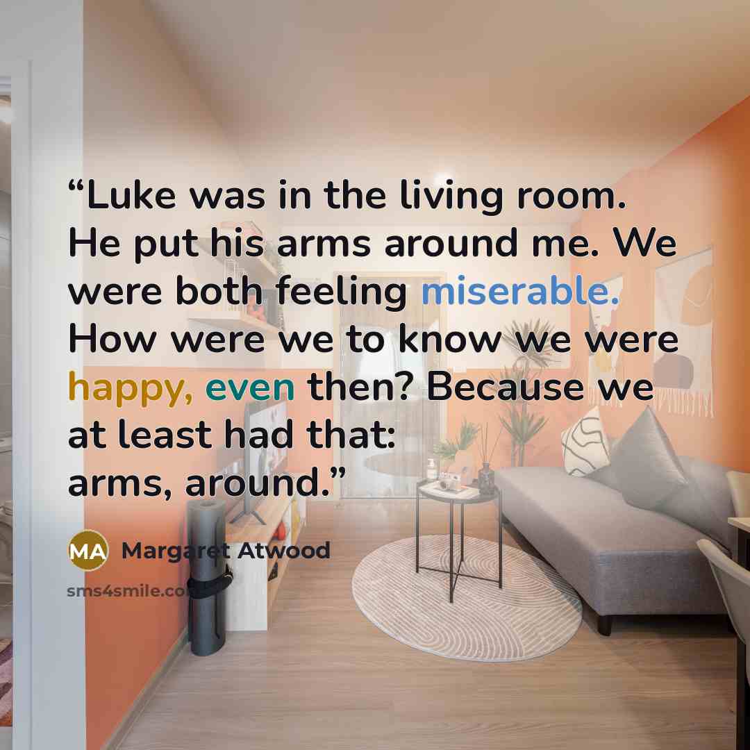 “Luke was in the living room. He put his arms around me. We were both feeling miserable. How were we to know we were happy, even then? Because we at least had that: arms, around.” quote by Margaret Atwood