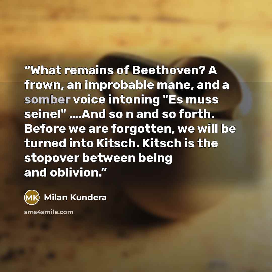 “What remains of Beethoven? A frown, an improbable mane, and a somber voice intoning "Es muss seine!" ….And so n and so forth. Before we are forgotten, we will be turned into Kitsch. Kitsch is the stopover between being and oblivion.” quote by Milan Kundera
