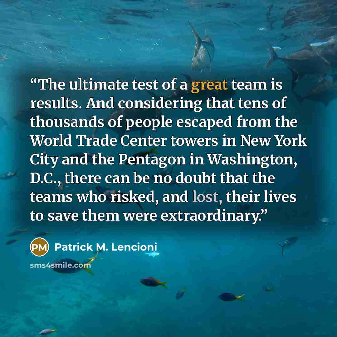 “The ultimate test of a great team is results. And considering that tens of thousands of people escaped from the World Trade Center towers in New York City and the Pentagon in Washington, D.C., there can be no doubt that the teams who risked, and lost, their lives to save them were extraordinary.” quote by Patrick M. Lencioni