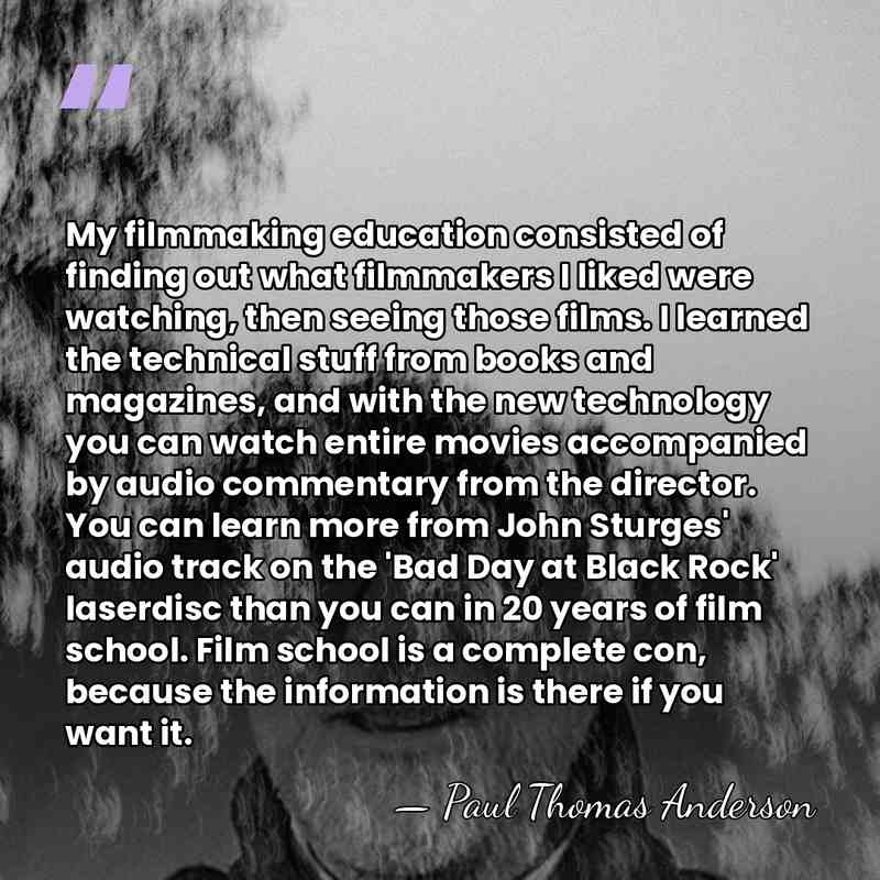 My filmmaking education consisted of finding out what filmmakers I liked were&hellip; - Paul Thomas Anderson