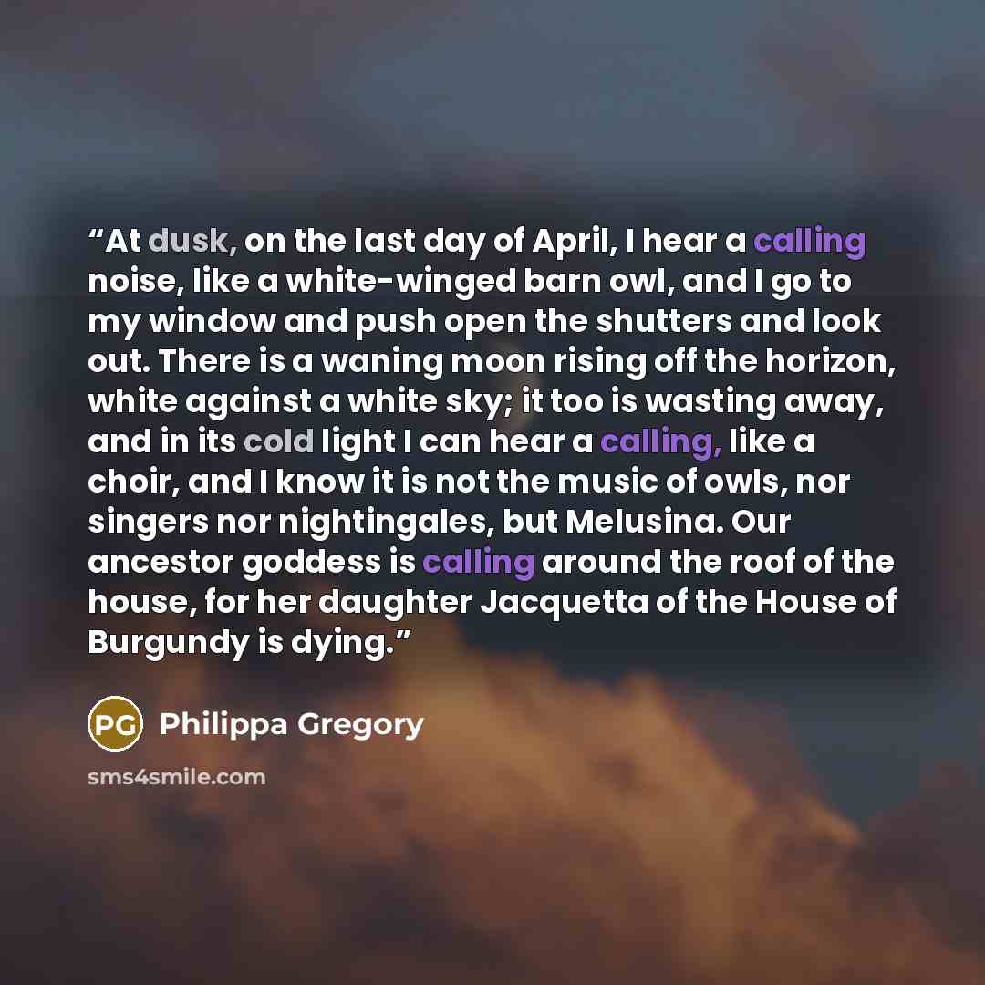 “At dusk, on the last day of April, I hear a calling noise, like a white-winged barn owl, and I go to my window and push open the shutters and look out. There is a waning moon rising off the horizon, white against a white sky; it too is wasting away, and in its cold light I can hear a calling, like…” quote by Philippa Gregory