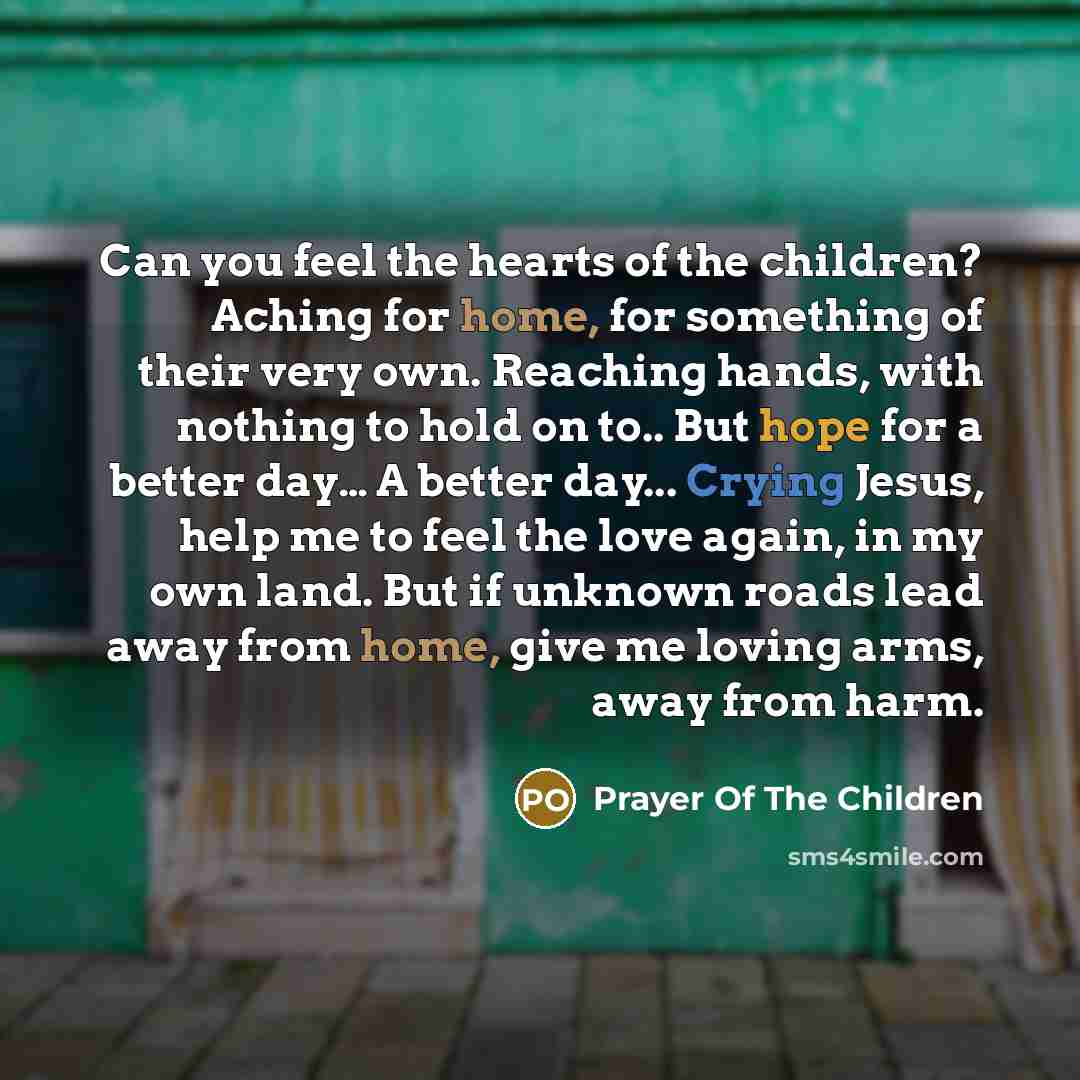 “Can you feel the hearts of the children? Aching for home, for something of their very own. Reaching hands, with nothing to hold on to.. But hope for a better day… A better day... Crying Jesus, help me to feel the love again, in my own land. But if unknown roads lead away from home, give me loving…” quote by Prayer Of The Children