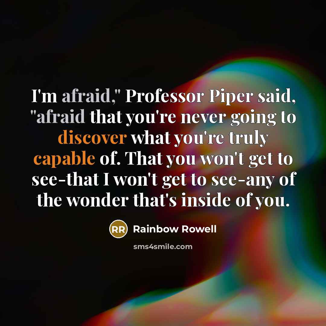 “I'm afraid," Professor Piper said, "afraid that you're never going to discover what you're truly capable of. That you won't get to see-that I won't get to see-any of the wonder that's inside of you.” quote by Rainbow Rowell