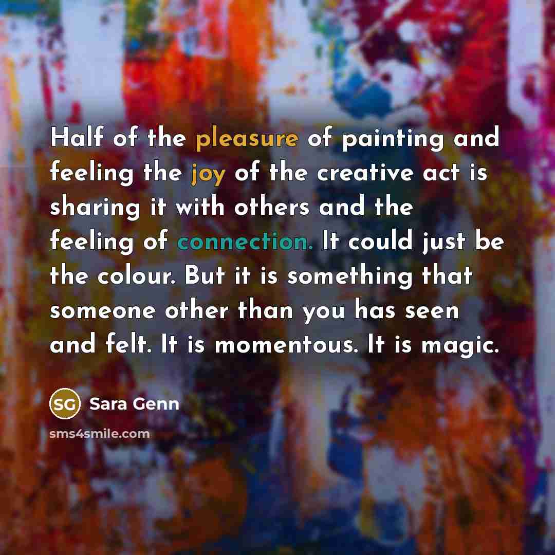 “Half of the pleasure of painting and feeling the joy of the creative act is sharing it with others and the feeling of connection. It could just be the colour. But it is something that someone other than you has seen and felt. It is momentous. It is magic.” quote by Sara Genn