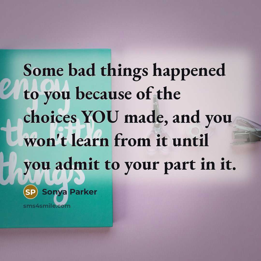 “Some bad things happened to you because of the choices YOU made, and you won't learn from it until you admit to your part in it.” quote by Sonya Parker